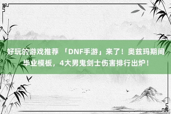 好玩的游戏推荐 「DNF手游」来了！奥兹玛期间毕业模板，4大男鬼剑士伤害排行出炉！