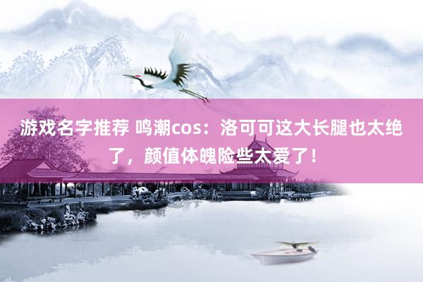 游戏名字推荐 鸣潮cos：洛可可这大长腿也太绝了，颜值体魄险些太爱了！