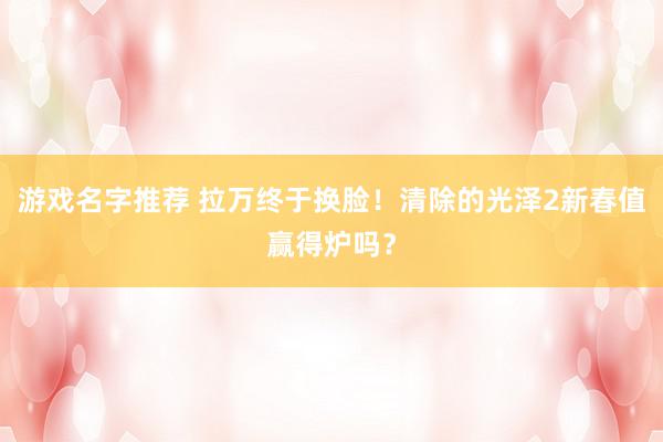 游戏名字推荐 拉万终于换脸！清除的光泽2新春值赢得炉吗？