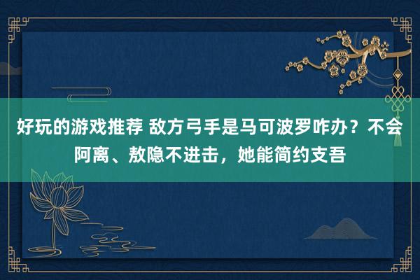 好玩的游戏推荐 敌方弓手是马可波罗咋办？不会阿离、敖隐不进击，她能简约支吾