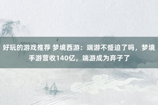 好玩的游戏推荐 梦境西游：端游不蹙迫了吗，梦境手游营收140亿，端游成为弃子了