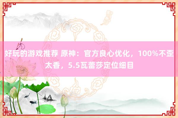 好玩的游戏推荐 原神：官方良心优化，100%不歪太香，5.5瓦蕾莎定位细目