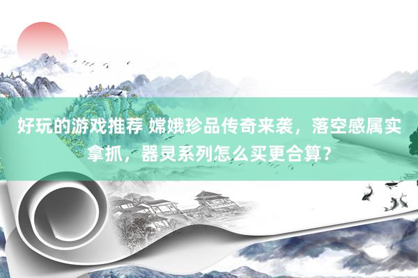 好玩的游戏推荐 嫦娥珍品传奇来袭，落空感属实拿抓，器灵系列怎么买更合算？