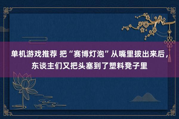 单机游戏推荐 把“赛博灯泡”从嘴里拔出来后，东谈主们又把头塞到了塑料凳子里