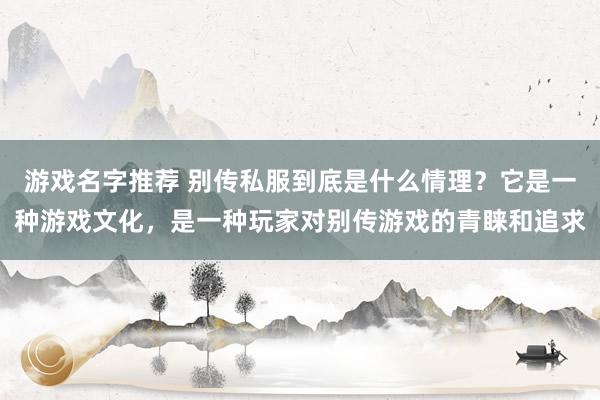 游戏名字推荐 别传私服到底是什么情理？它是一种游戏文化，是一种玩家对别传游戏的青睐和追求