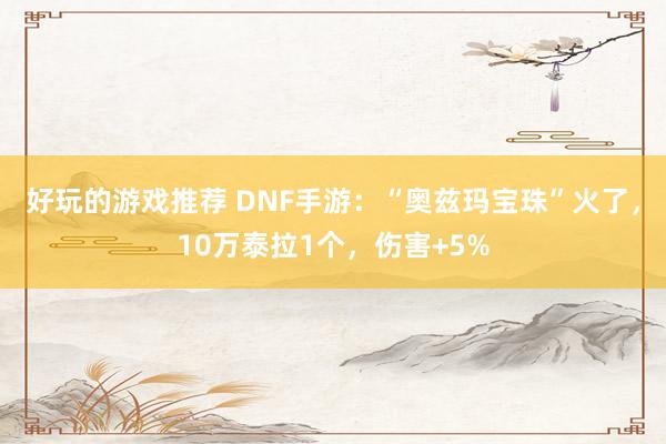 好玩的游戏推荐 DNF手游：“奥兹玛宝珠”火了，10万泰拉1个，伤害+5%