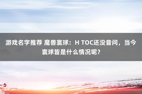 游戏名字推荐 魔兽寰球：H TOC还没音问，当今寰球皆是什么情况呢？