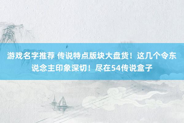 游戏名字推荐 传说特点版块大盘货！这几个令东说念主印象深切！尽在54传说盒子