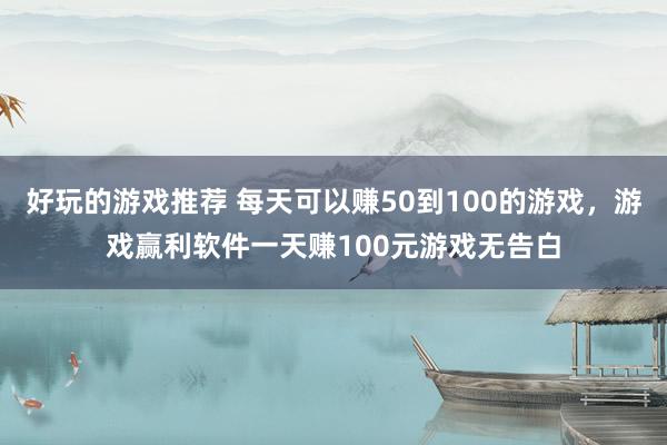 好玩的游戏推荐 每天可以赚50到100的游戏，游戏赢利软件一天赚100元游戏无告白