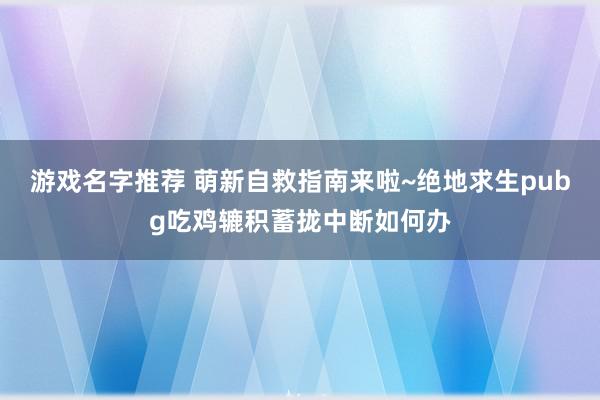 游戏名字推荐 萌新自救指南来啦~绝地求生pubg吃鸡辘积蓄拢中断如何办