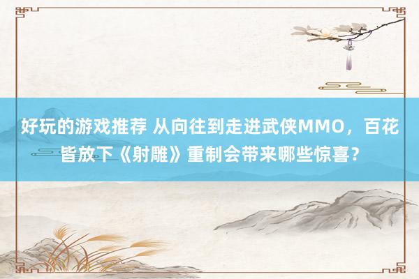 好玩的游戏推荐 从向往到走进武侠MMO，百花皆放下《射雕》重制会带来哪些惊喜？