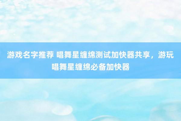 游戏名字推荐 唱舞星缠绵测试加快器共享，游玩唱舞星缠绵必备加快器