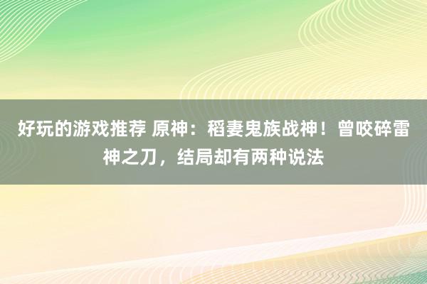 好玩的游戏推荐 原神：稻妻鬼族战神！曾咬碎雷神之刀，结局却有两种说法