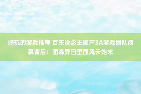 好玩的游戏推荐 百东说念主国产3A游戏团队闭幕背后：图森异日里面风云始末