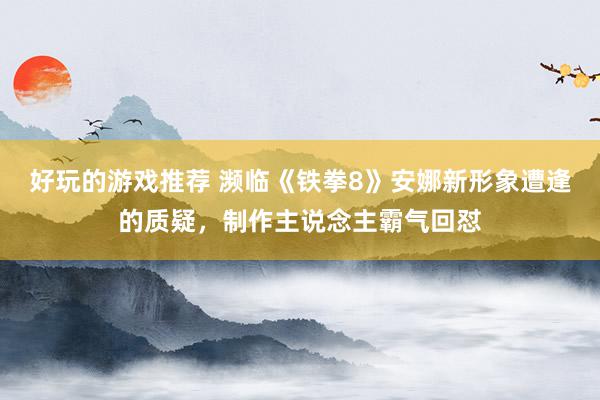 好玩的游戏推荐 濒临《铁拳8》安娜新形象遭逢的质疑，制作主说念主霸气回怼