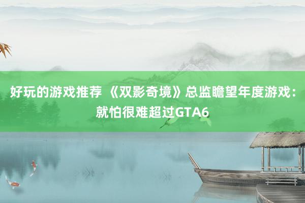 好玩的游戏推荐 《双影奇境》总监瞻望年度游戏：就怕很难超过GTA6