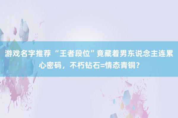 游戏名字推荐 “王者段位”竟藏着男东说念主连累心密码，不朽钻石=情态青铜？