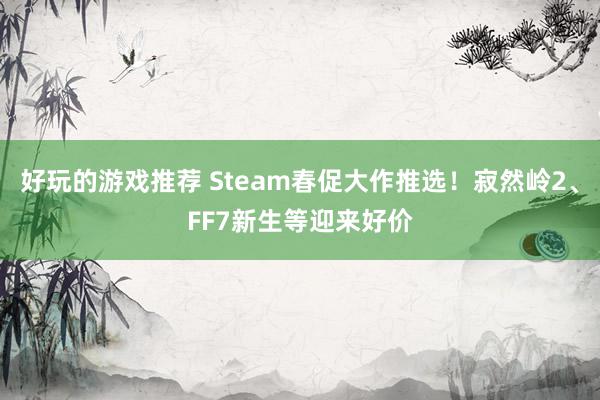 好玩的游戏推荐 Steam春促大作推选！寂然岭2、FF7新生等迎来好价