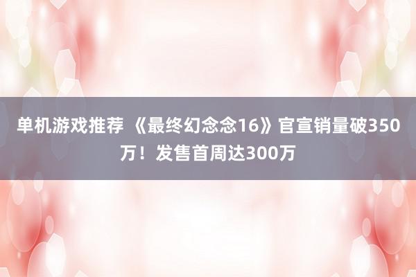 单机游戏推荐 《最终幻念念16》官宣销量破350万！发售首周达300万