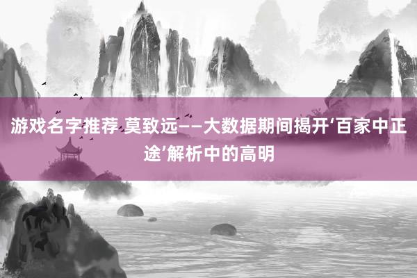 游戏名字推荐 莫致远——大数据期间揭开‘百家中正途’解析中的高明