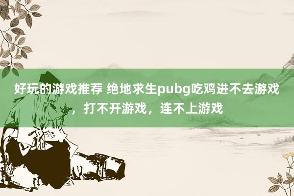 好玩的游戏推荐 绝地求生pubg吃鸡进不去游戏，打不开游戏，连不上游戏