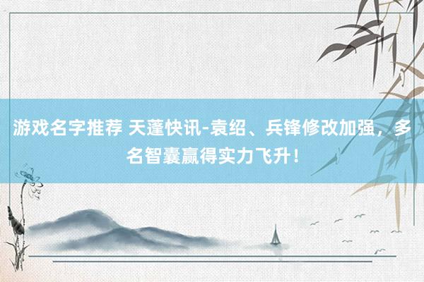 游戏名字推荐 天蓬快讯-袁绍、兵锋修改加强，多名智囊赢得实力飞升！